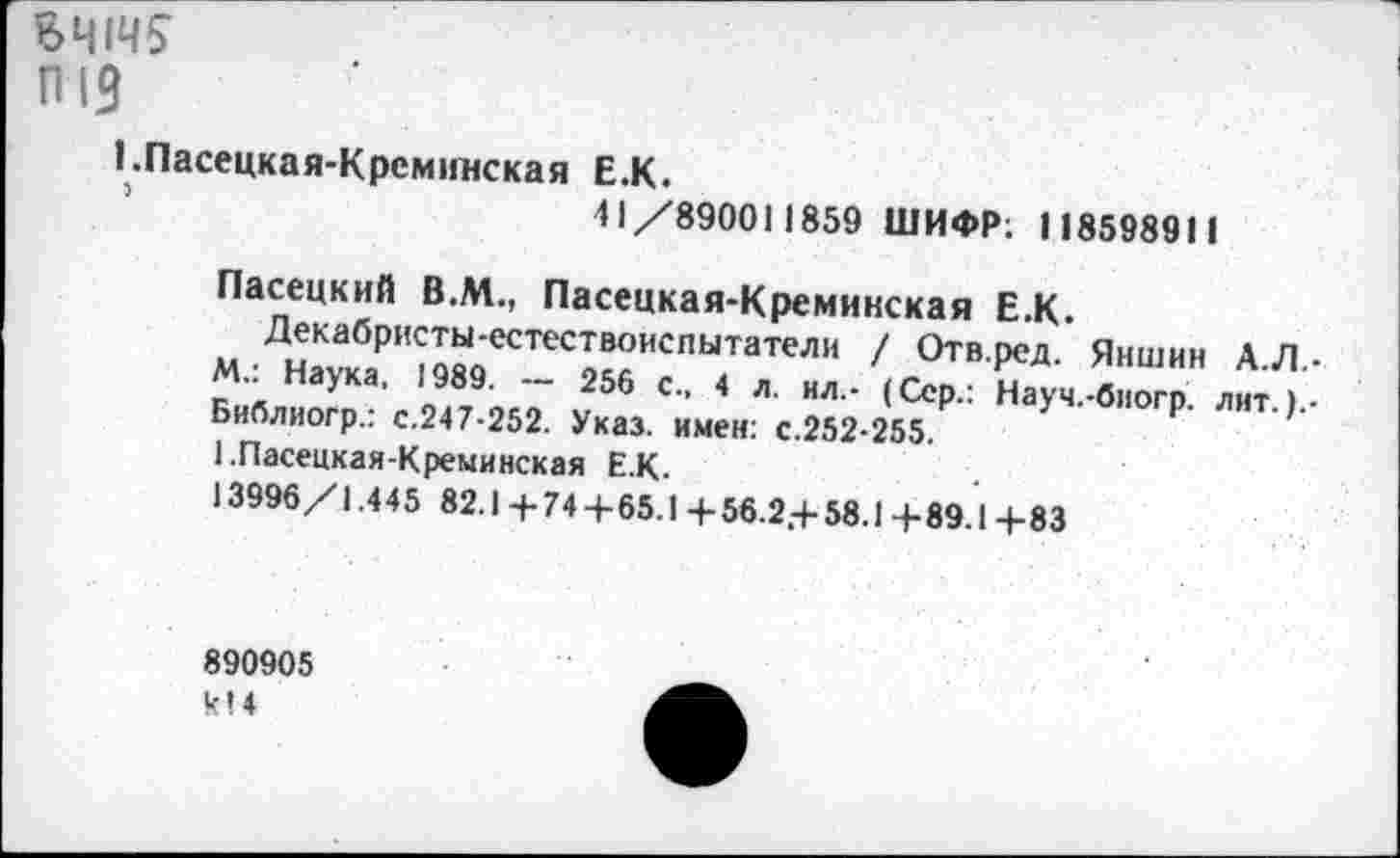 ﻿ВЧ1Ч5
п 13
!.Пасецкая-Крсминская Е.К.
41 /890011859 ШИФР; 118598911
Пасецкий В.М., Пасецкая-Кремикская Е.К.
Декабристы-естествоиспытатели / Отв.ред. Яншин А.Л.-М.: Наука, 1989. — 256 с., 4 л. ил.- (Сер.: Науч.-биогр. лит. Библиогр.: с.247-252. Указ, имен: с.252-255.
ЕПасецкая-Креминская Е.К.
13996/1.445 82.1-+-744-65.1 4-56.2,4-58.14-89.14-83
890905 к» 4